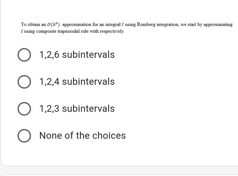 To obtain an 0(h“) approximation for an integral I using Romberg integration, we start by approximating
I using composite trapezoidal rule with respectively
O 1,2,6 subintervals
O 1,2,4 subintervals
O 1,2,3 subintervals
None of the choices
