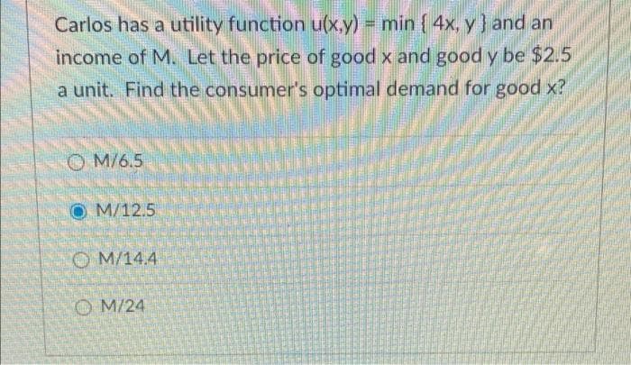 Carlos has a utility function u(x.y) min { 4x, y} and an
income of M. Let the price of good x and good y be $2.5
a unit. Find the consumer's optimal demand for good x?
O M/6.5
O M/12.5
O M/14.4
O M/24

