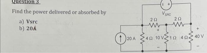 Question 3
Find the power delivered or absorbed by
V SRC
2Ω
a) Vsrc
b) 20A
40 V
20 A
4Ω 10 V 1Ω4 Ω.
