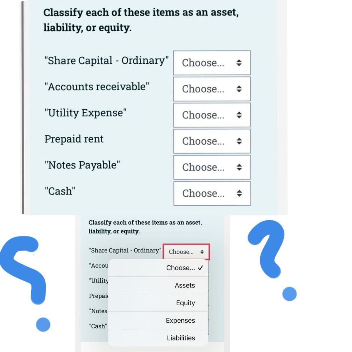 Classify each of these items as an asset,
liability, or equity.
"Share Capital - Ordinary" Choose...
"Accounts receivable"
"Utility Expense"
Prepaid rent
"Notes Payable"
"Cash"
S
"Accou
"Utility
Prepai
Choose...
Classify each of these items as an asset,
liability, or equity.
"Notes
Choose...
"Share Capital - Ordinary" Choose... ◆
"Cash"
Choose...
Choose...
Choose...
Choose... ✔
Assets
Equity
Expenses
Liabilities
?