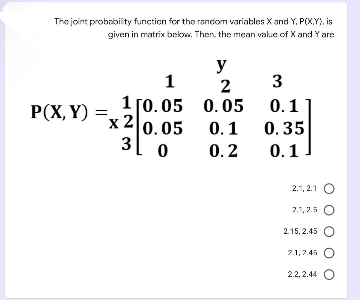 The joint probability function for the random variables X and Y, P(X,Y), is
given in matrix below. Then, the mean value of X and Y are
P(X, Y) =
1
1 [0.05
0.05
0
X 2
3
y
2
0.05
0.1
0.2
3
0.1
0.35
0.1
2.1, 2.1 O
2.1, 2.5 O
2.15, 2.45 O
2.1, 2.45 O
2.2, 2.44 O