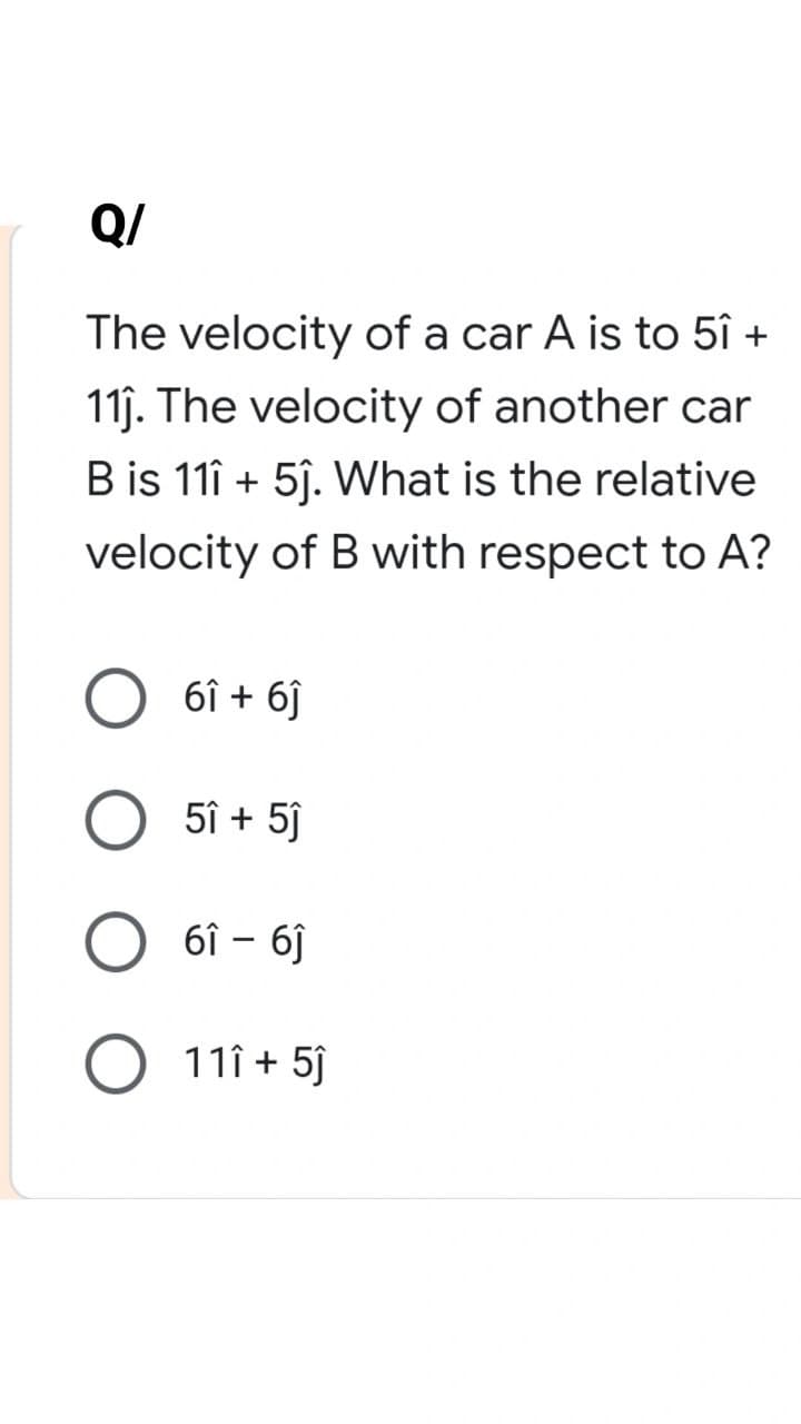 Q/
The velocity of a car A is to 5î +
11ĵ. The velocity of another car
B is 111 + 5ĵ. What is the relative
velocity of B with respect to A?
61 + 61
O 5î+ 5ĵ
61 - 61
O 11î+ 5ĵ