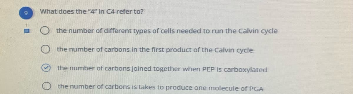 9.
What does the"4" in C4 refer to?
目
the number of different types of cells needed to run the Calvin cycle
the number of carbons in the first product of the Calvin cycle
the number of carbons joined together when PEP is carboxylated
the number of carbons is takes to produce one molecule of PGA
