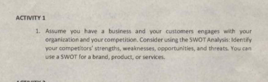 ACTIVITY 1
1. Assume you have a business and your customers engages with your
organization and your competition. Consider using the SWOT Analysis: Identify
your competitors' strengths, weaknesses, opportunities, and threats. You can
use a SWOT for a brand, product, or services.
