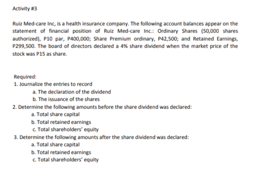 Activity #3
Ruiz Med-care Inc, is a health insurance company. The following account balances appear on the
statement of financial position of Ruiz Med-care Inc.: Ordinary Shares (50,000 shares
authorized), P10 par, P400,000; Share Premium ordinary, P42,500; and Retained Earnings,
P299,500. The board of directors declared a 4% share dividend when the market price of the
stock was P15 as share.
Required:
1. Journalize the entries to record
a. The declaration of the dividend
b. The issuance of the shares
2. Determine the fllowing amounts before the share dividend was declared:
a. Total share capital
b. Total retained earnings
c. Total shareholders' equity
3. Determine the following amounts after the share dividend was declared:
a. Total share capital
b. Total retained earnings
c. Total shareholders' equity
