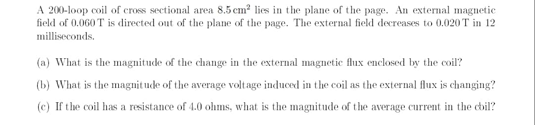 A 200-loop coil of cross sectional area 8.5 cm? lies in the plane of the page. An external magnetic
field of 0.060T is directed out of the plane of the page. The external field decreases to 0.020 T in 12
milliseconds.
(a) What is the magnitude of the change in the external magnetic flux enclosed by the coil?
(b) What is the magnit ude of the average voltage induced in the coil as the external flux is changing?
(c) If the coil has a resistance of 4.0 ohms, what is the magnitude of the average current in the cbil?
