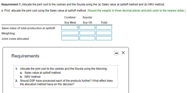 Requirement 1. Allocate the joint cost to the cookies and the Soyola using the (a) Sales value at splitoff method and (b) NRV method.
a. First, allocate the joint cost using the Sales value at splitoff method. (Round the weights to three decimal places and joint costs to the nearest dollar.)
Cookies/
Soyola/
Soy Meal
Soy Oil
Total
Sales value of total production at splitoff
Weighting
Joint costs allocated
Requirements
1. Allocate the joint cost to the cookies and the Soyola using the following:
a. Sales value at splitoff method
b. NRV method
2. Should DSP have processed each of the products further? What effect does
the allocation method have on this decision?
