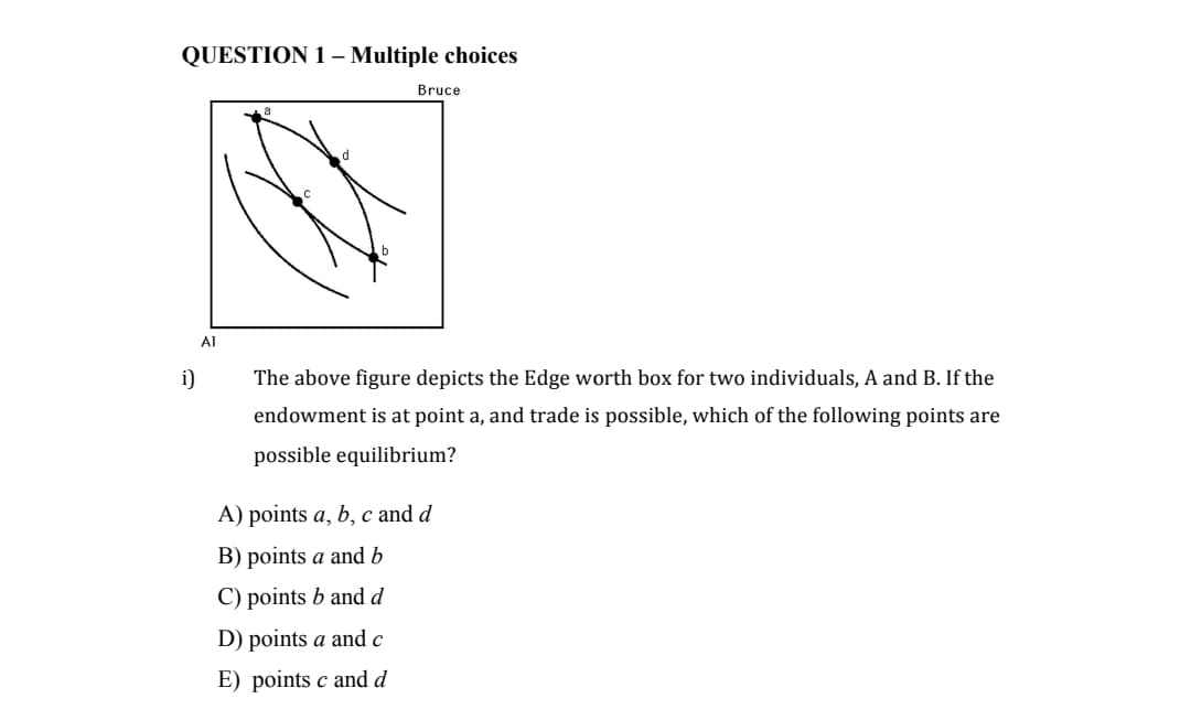 QUESTION 1- Multiple choices
Bruce
Al
i)
The above figure depicts the Edge worth box for two individuals, A and B. If the
endowment is at point a, and trade is possible, which of the following points are
possible equilibrium?
A) points a, b, c and d
B) points a and b
C) points b and d
D) points a and c
E) points c and d
