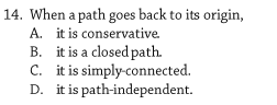 14. When a path goes back to its origin,
A. it is conservative.
B. it is a closed path.
C. it is simply-connected.
D. it is path-independent.
