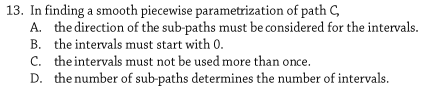 13. In finding a smooth piecewise parametrization of path C,
A. the direction of the sub-paths must be considered for the intervals.
B. the intervals must start with 0.
C. theintervals must not be used more than once.
D. the number of sub-paths determines the number of intervals.
