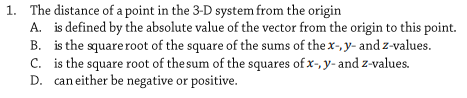 1. The distance of a point in the 3-D system from the origin
A. is defined by the absolute value of the vector from the origin to this point.
B. is the squareroot of the square of the sums of the x-, y- and z-values.
C. is the square root of the sum of the squares of x-, y- and z-values.
D. can either be negative or positive.
