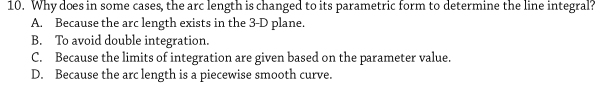 10. Why does in some cases, the arc length is changed to its parametric form to determine the line integral?
A. Because the arc length exists in the 3-D plane.
B. To avoid double integration.
C. Because the limits of integration are given based on the parameter value.
D. Because the arc length is a piecewise smooth curve.

