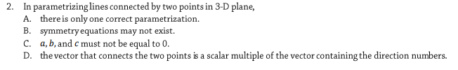 2. In parametrizing lines connected by two points in 3-D plane,
A. thereis only one correct parametrization.
B. symmetryequations may not exist.
C. a, b, and c must not be equal to 0.
D. the vector that connects the two points is a scalar multiple of the vector containing the direction numbers.
