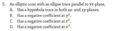 5. An elliptic cone with an ellipse trace parallel to yz-plane,
A. Has a hyperbola trace in both xz- and xy-planes.
B. Has a negative coefficient at y?.
C. Has a negative coefficient at z?.
D. Has a negative coefficient at x?.
