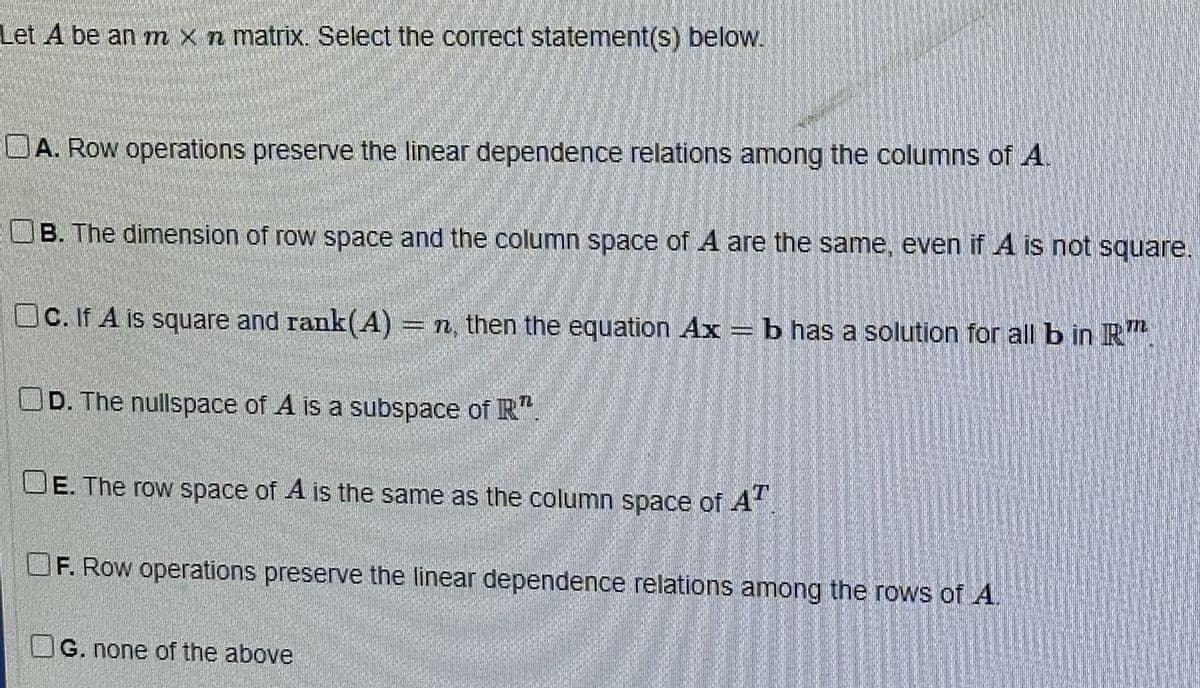 Let A be an m x n matrix. Select the correct statement(s) below.
A. Row operations preserve the linear dependence relations among the columns of A
B. The dimension of row space and the column space of A are the same, even if A is not square.
172
Oc. If A is square and rank(A) = n, then the equation Ax = b has a solution for all bin R
OD. The nullspace of A is a subspace of R TL
OE. The row space of A is the same as the column space of AT
F. Row operations preserve the linear dependence relations among the rows of A.
G. none of the above