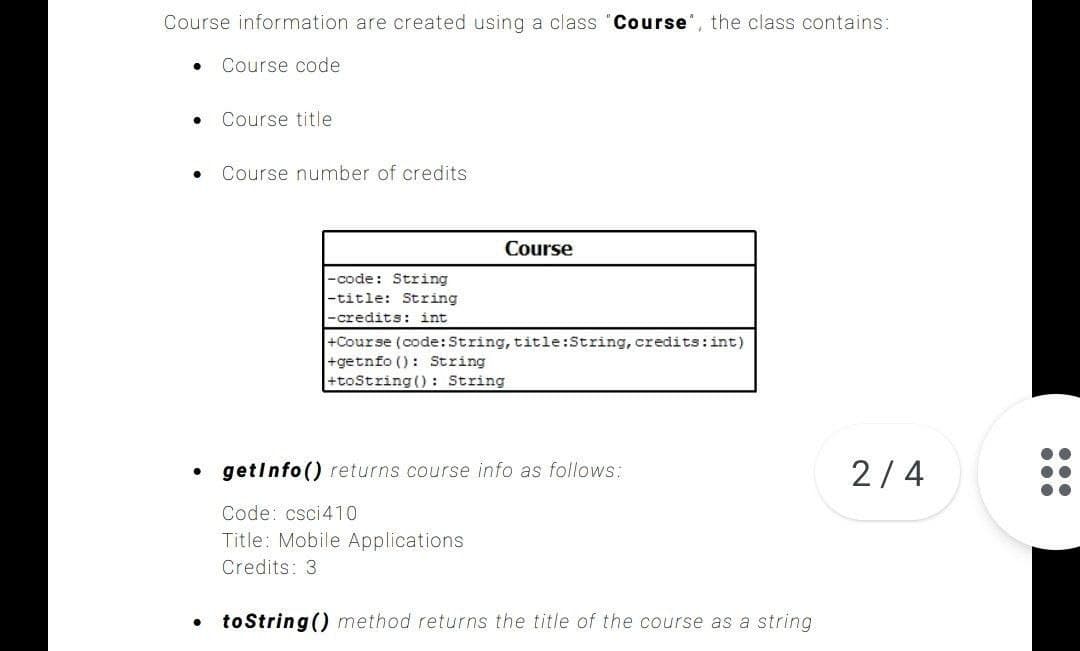 Course information are created using a class "Course', the class contains:
Course code
Course title
Course number of credits
Course
-code: String
-title: String
-credits: int
+Course (code:String, title:String, credits:int)
+getnfo (): String
+toString () : String
getinfo () returns course info as follows:
2/4
Code: csci410
Title: Mobile Applications
Credits: 3
to String () method returns the title of the course as a string
