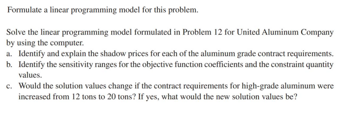 Formulate a linear programming model for this problem.
Solve the linear programming model formulated in Problem 12 for United Aluminum Company
by using the computer.
a. Identify and explain the shadow prices for each of the aluminum grade contract requirements.
b. Identify the sensitivity ranges for the objective function coefficients and the constraint quantity
values.
c. Would the solution values change if the contract requirements for high-grade aluminum were
increased from 12 tons to 20 tons? If yes, what would the new solution values be?
