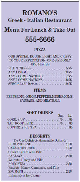 ROMANO’S
Greek - Italian Restaurant
Menu For Lunch & Take Out
555-6666
PIZZA
OUR SPECIAL DOUGH LIGHT AND CRISPY
TO YOUR EXPECTATION ONE-SIZE ONLY
10"-6 PIECES
PLAIN CHEESE.
5.95
ANY 1 ITEM .
6.95
ANY 2 COMBINATIONS
ANY 3 COMBINATIONS
7.95
8.95
9.95
SPECIAL (All Items).
ITEMS
PEPPERONI, ONION,PEPPERS,MUSHROOMS,
SAUSAGE, AND MEATBALL
SOFT DRINKS
Sm. Lg.
.75.. ..95
COKE, 7-UP
TAB, ROOT BEER
COFFEE or ICE TEA
.75...95
.95
DESSERTS
Try Our Delicious Homemade Desserts
RICE PUDDING..
1.50
GALACTOBURICO
1.50
Greek Custard with Fillo
BAKLAVA
2.50
Walnuts, Honey, and Fillo
BOUGATZA
2.50
Walnuts, Honey, Cinnamon, and Fillo
SPUMONI.
2.50
Italian-style Ice Cream
