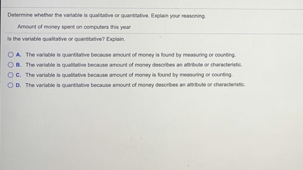 Determine whether the variable is qualitative or quantitative. Explain your reasoning.
Amount of money spent on computers this year
Is the variable qualitative or quantitative? Explain.
O A. The variable is quantitative because amount of money is found by measuring or counting.
O B. The variable is qualitative because amount of money describes an attribute or characteristic.
O C. The variable is qualitative because amount of money is found by measuring or counting.
O D. The variable is quantitative because amount of money describes an attribute or characteristic.
