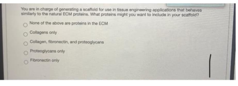 You are in charge of generating a scaffold for use in tissue engineering applications that behaves
similarly to the natural ECM proteins. What proteins might you want to include in your scaffold?
None of the above are proteins in the ECM
o Collagens only
Collagen, fibronectin, and proteoglycans
Proteoglycans only
Fibronectin only
