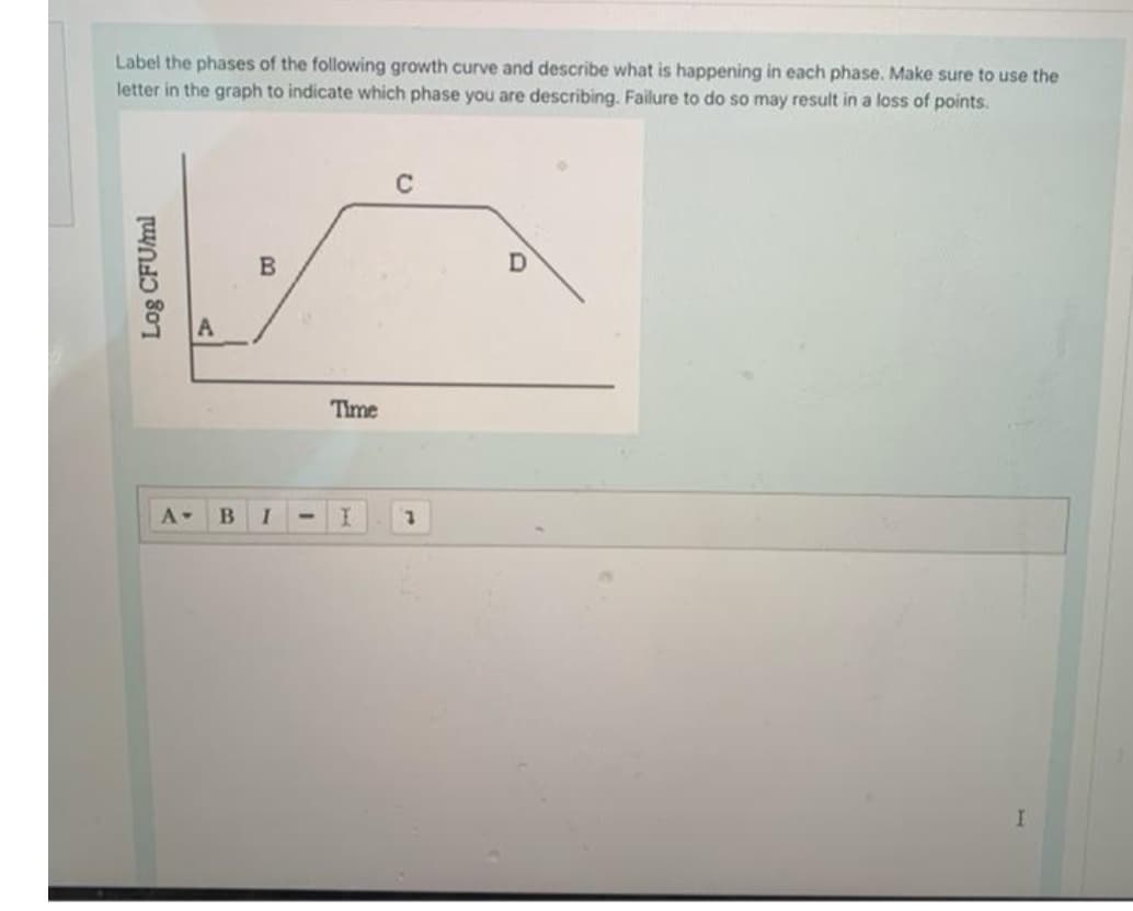 Label the phases of the following growth curve and describe what is happening in each phase. Make sure to use the
letter in the graph to indicate which phase you are describing. Failure to do so may result in a loss of points.
C
Time
A-
I
I.
Log CFUml
