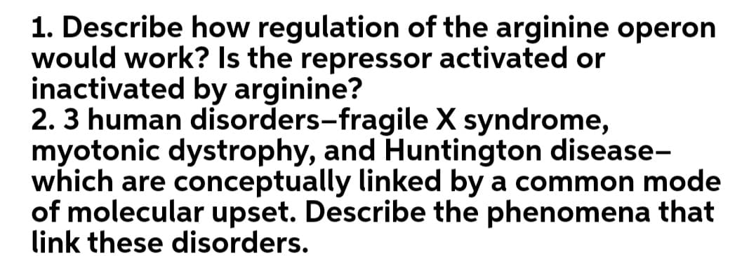 1. Describe how regulation of the arginine operon
would work? Is the repressor activated or
inactivated by arginine?
2. 3 human disorders-fragile X syndrome,
myotonic dystrophy, and Huntington disease-
which are conceptually linked by a common mode
of molecular upset. Describe the phenomena that
link these disorders.
