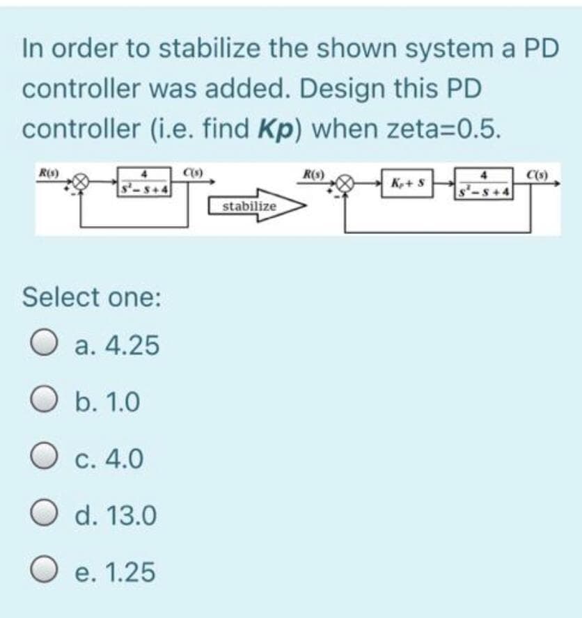 In order to stabilize the shown system a PD
controller was added. Design this PD
controller (i.e. find Kp) when zeta=0.5.
R6)
R(s)
C(s)
K,+S
s-S+4
$+4
stabilize
Select one:
O a. 4.25
O b. 1.0
Ос. 4.0
O d. 13.0
O e. 1.25
