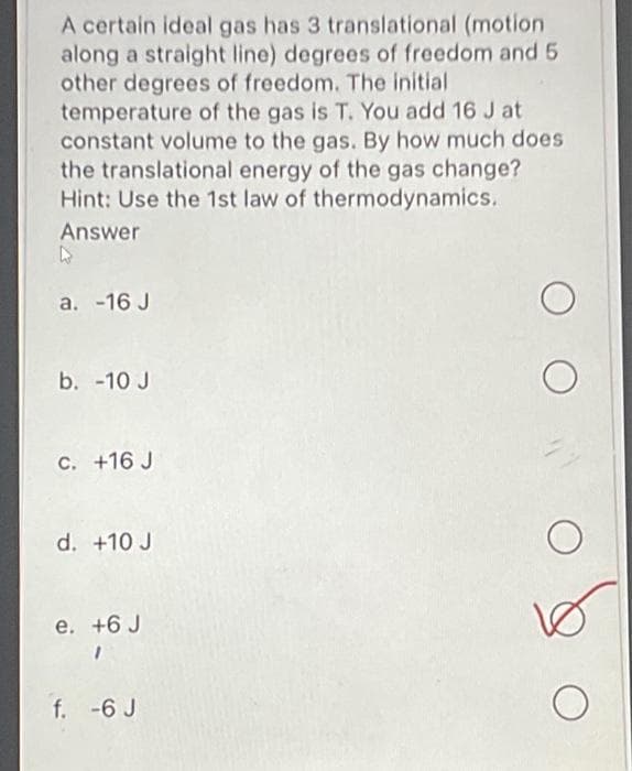 A certain ideal gas has 3 translational (motion
along a straight line) degrees of freedom and 5
other degrees of freedom. The initial
temperature of the gas is T. You add 16 J at
constant volume to the gas. By how much does
the translational energy of the gas change?
Hint: Use the 1st law of thermodynamics.
Answer
a. -16 J
b. -10 J
C. +16 J
d. +10 J
e. +6 J
f. -6 J
10