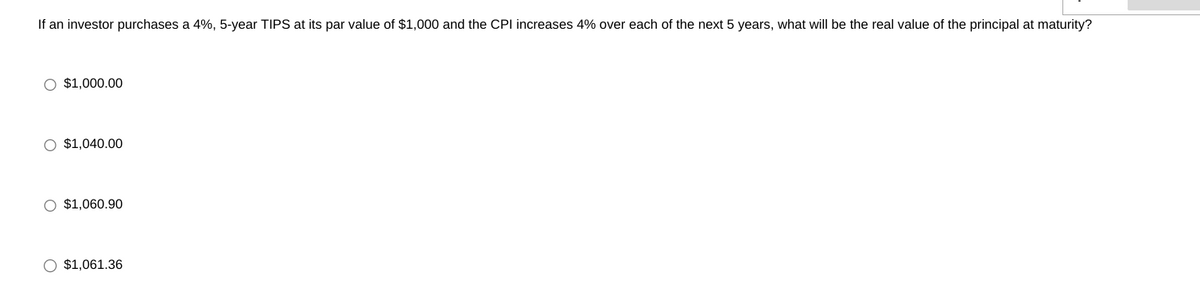 If an investor purchases a 4%, 5-year TIPS at its par value of $1,000 and the CPI increases 4% over each of the next 5 years, what will be the real value of the principal at maturity?
O $1,000.00
O $1,040.00
O $1,060.90
O $1,061.36