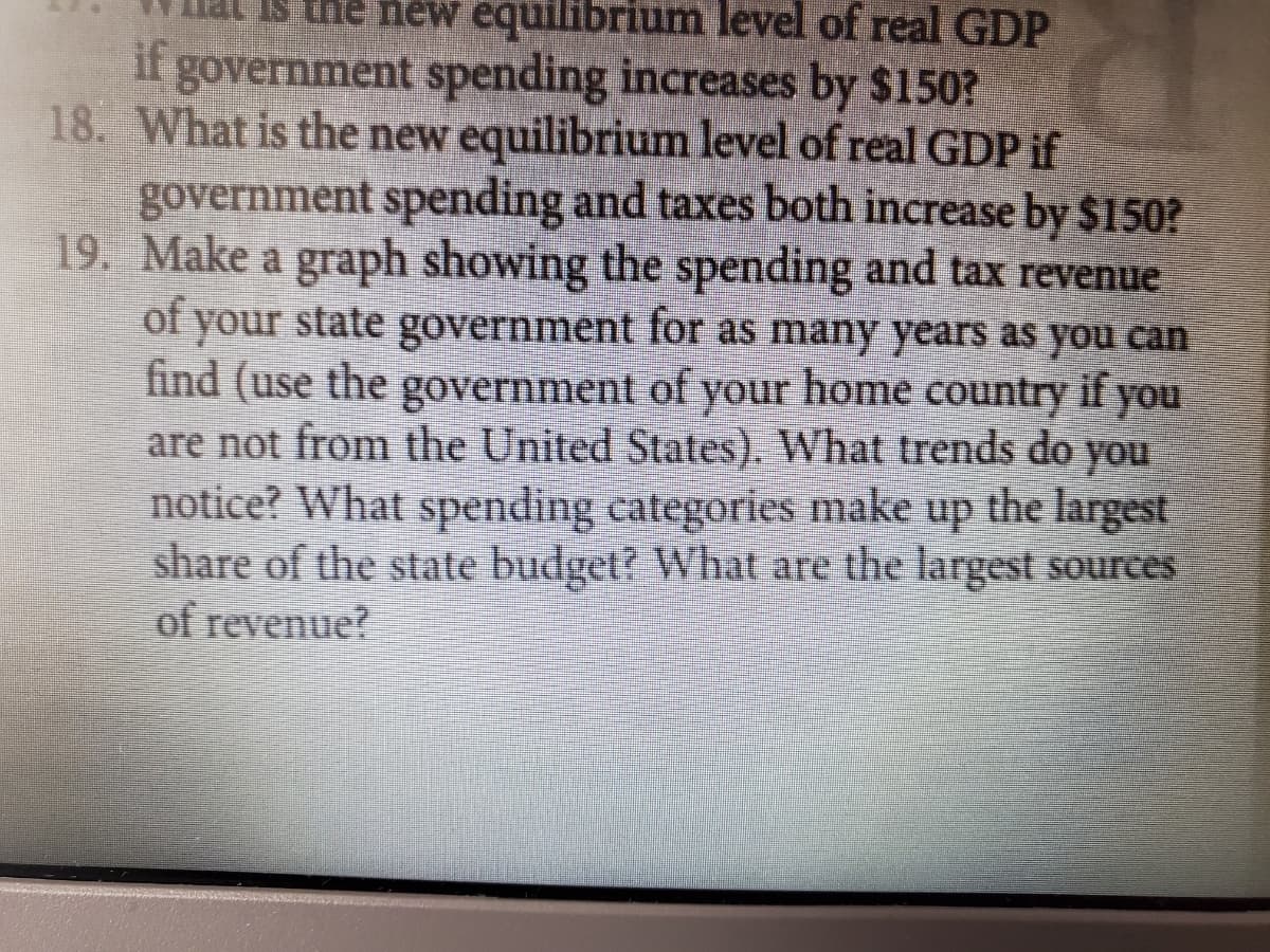 the new equilibrium level of real GDP
if government spending increases by $150?
18. What is the new equilibrium level of real GDP if
government spending and taxes both increase by $150?
19. Make a graph showing the spending and tax revenue
of your state government for as many years as you can
find (use the government of your home country if you
are not from the United States). What trends do you
notice? What spending categories make up the largest
share of the state budget? What are the largest sources
of revenue?