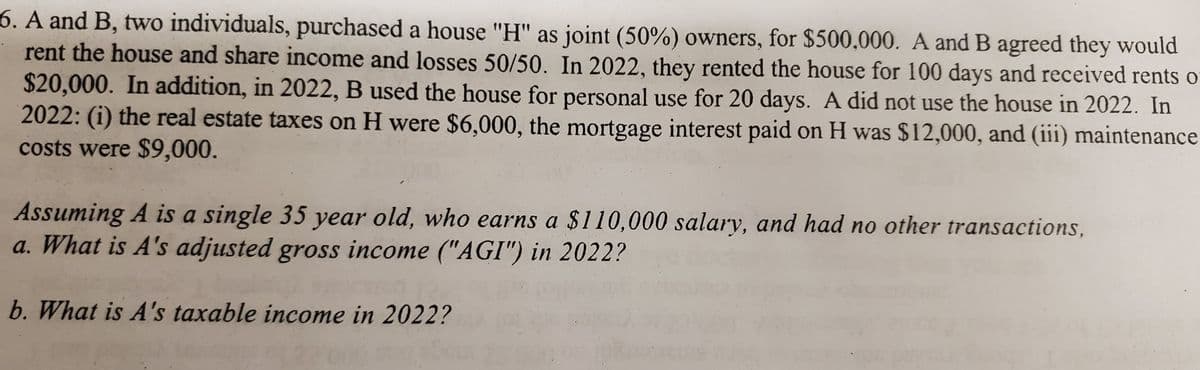 6. A and B, two individuals, purchased a house "H" as joint (50%) owners, for $500,000. A and B agreed they would
rent the house and share income and losses 50/50. In 2022, they rented the house for 100 days and received rents of
$20,000. In addition, in 2022, B used the house for personal use for 20 days. A did not use the house in 2022. In
2022: (i) the real estate taxes on H were $6,000, the mortgage interest paid on H was $12,000, and (iii) maintenance
costs were $9,000.
Assuming A is a single 35 year old, who earns a $110,000 salary, and had no other transactions,
a. What is A's adjusted gross income ("AGI") in 2022?
b. What is A's taxable income in 2022?