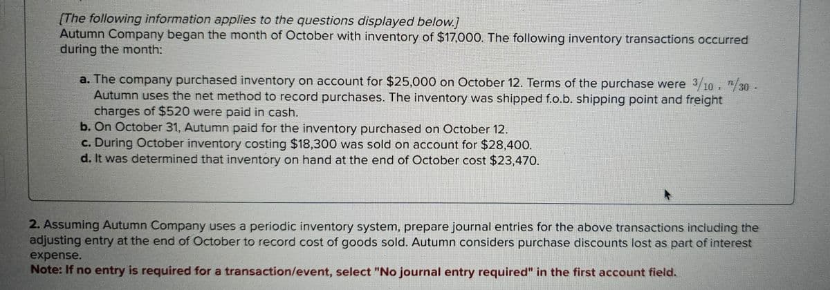 [The following information applies to the questions displayed below.]
Autumn Company began the month of October with inventory of $17,000. The following inventory transactions occurred
during the month:
a. The company purchased inventory on account for $25,000 on October 12. Terms of the purchase were 3/10, 1/30 -
Autumn uses the net method to record purchases. The inventory was shipped f.o.b. shipping point and freight
charges of $520 were paid in cash.
b. On October 31, Autumn paid for the inventory purchased on October 12.
c. During October inventory costing $18,300 was sold on account for $28,400.
d. It was determined that inventory on hand at the end of October cost $23,470.
2. Assuming Autumn Company uses a periodic inventory system, prepare journal entries for the above transactions including the
adjusting entry at the end of October to record cost of goods sold. Autumn considers purchase discounts lost as part of interest
expense.
Note: If no entry is required for a transaction/event, select "No journal entry required" in the first account field.