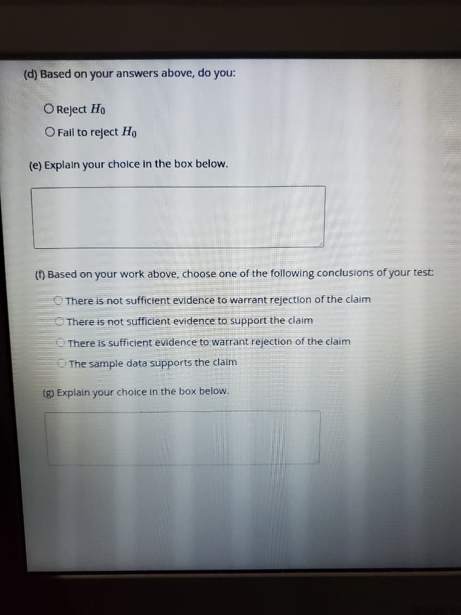 (d) Based on your answers above, do
you:
O Reject Ho
O Fail to reject Ho
(e) Explain your choice in the box below.
() Based on your work above, choose one of the following conclusions of your test:
There is not sufficient evidence to warrant rejection of the claim
O There is not sufficient evidence to support the claim
O There is sufficient evidence to warrant rejection of the claim
O The sample data supports the claim
(g) Explain your choice in the box below.
