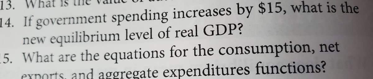 13. hat
14. If government spending increases by $15, what is the
new equilibrium level of real GDP?
15. What are the equations for the consumption, net
exports, and aggregate expenditures functions?