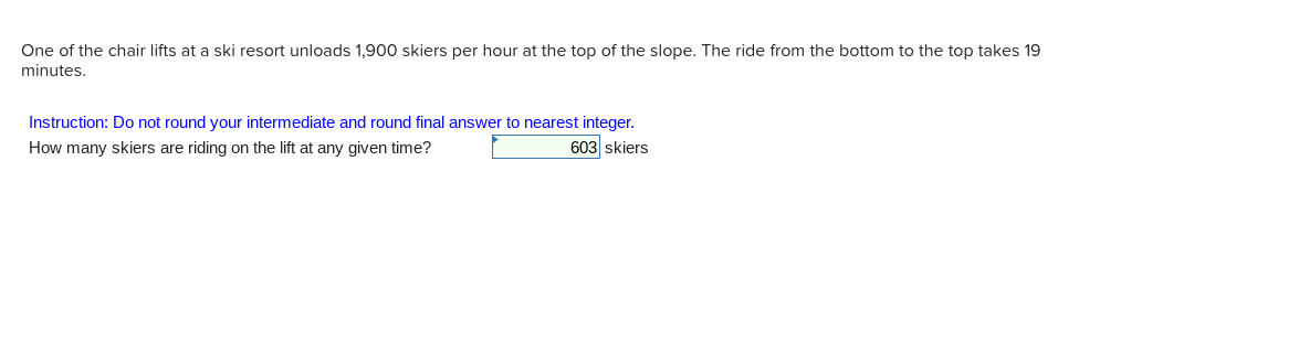One of the chair lifts at a ski resort unloads 1,900 skiers per hour at the top of the slope. The ride from the bottom to the top takes 19
minutes.
Instruction: Do not round your intermediate and round final answer to nearest integer.
How many skiers are riding on the lift at any given time?
603 skiers