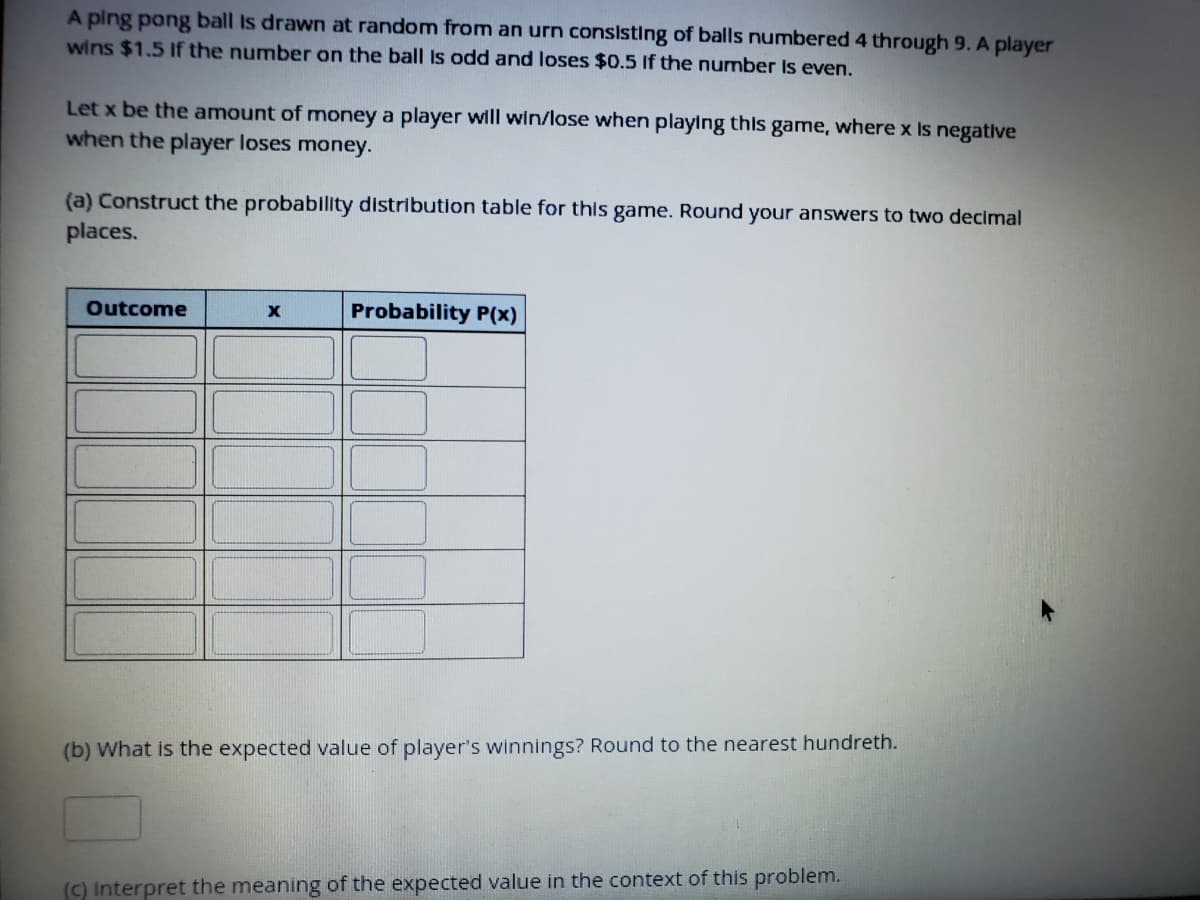 A ping pong ball Is drawn at random from an urn consisting of balls numbered 4 through 9. A player
wins $1.5 If the number on the ball is odd and loses $0.5 if the number Is even.
Let x be the amount of money a player will win/lose when playing this game, where x Is negative
when the player loses money.
(a) Construct the probablity distribution table for this game. Round your answers to two decimal
places.
Outcome
Probability P(x)
(b) What is the expected value of player's winnings? Round to the nearest hundreth.
(C) Interpret the meaning of the expected value in the context of this problem.
