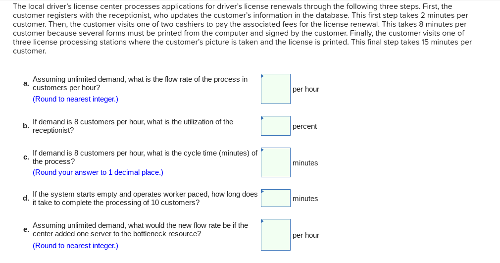 The local driver's license center processes applications for driver's license renewals through the following three steps. First, the
customer registers with the receptionist, who updates the customer's information in the database. This first step takes 2 minutes per
customer. Then, the customer visits one of two cashiers to pay the associated fees for the license renewal. This takes 8 minutes per
customer because several forms must be printed from the computer and signed by the customer. Finally, the customer visits one of
three license processing stations where the customer's picture is taken and the license is printed. This final step takes 15 minutes per
customer.
a.
Assuming unlimited demand, what is the flow rate of the process in
customers per hour?
(Round to nearest integer.)
b.
If demand is 8 customers per hour, what is the utilization of the
receptionist?
C.
If demand is 8 customers per hour, what is the cycle time (minutes) of
the process?
(Round your answer to 1 decimal place.)
d.
If the system starts empty and operates worker paced, how long does
it take to complete the processing of 10 customers?
Assuming unlimited demand, what would the new flow rate be if the
e. center added one server to the bottleneck resource?
(Round to nearest integer.)
per hour
percent
minutes
minutes
per hour