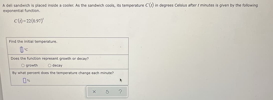 A deli sandwich is placed inside a cooler. As the sandwich cools, its temperature C(t) in degrees Celsius after t minutes is given by the following
exponential function.
C()=22(0.97)'
Find the initial temperature.
Does the function represent growth or decay?
O growth
O decay
By what percent does the temperature change each minute?
%
