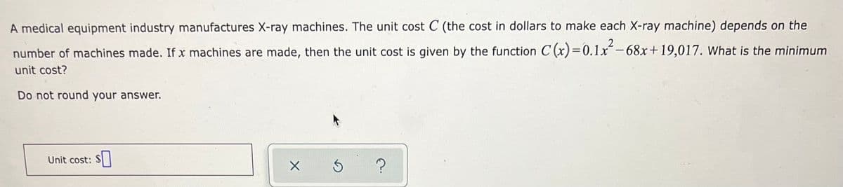A medical equipment industry manufactures X-ray machines. The unit cost C (the cost in dollars to make each X-ray machine) depends on the
number of machines made. If x machines are made, then the unit cost is given by the function C (x)=0.1x-68x+19,017. What is the minimum
%3D
unit cost?
Do not round your answer.
Unit cost:
?
