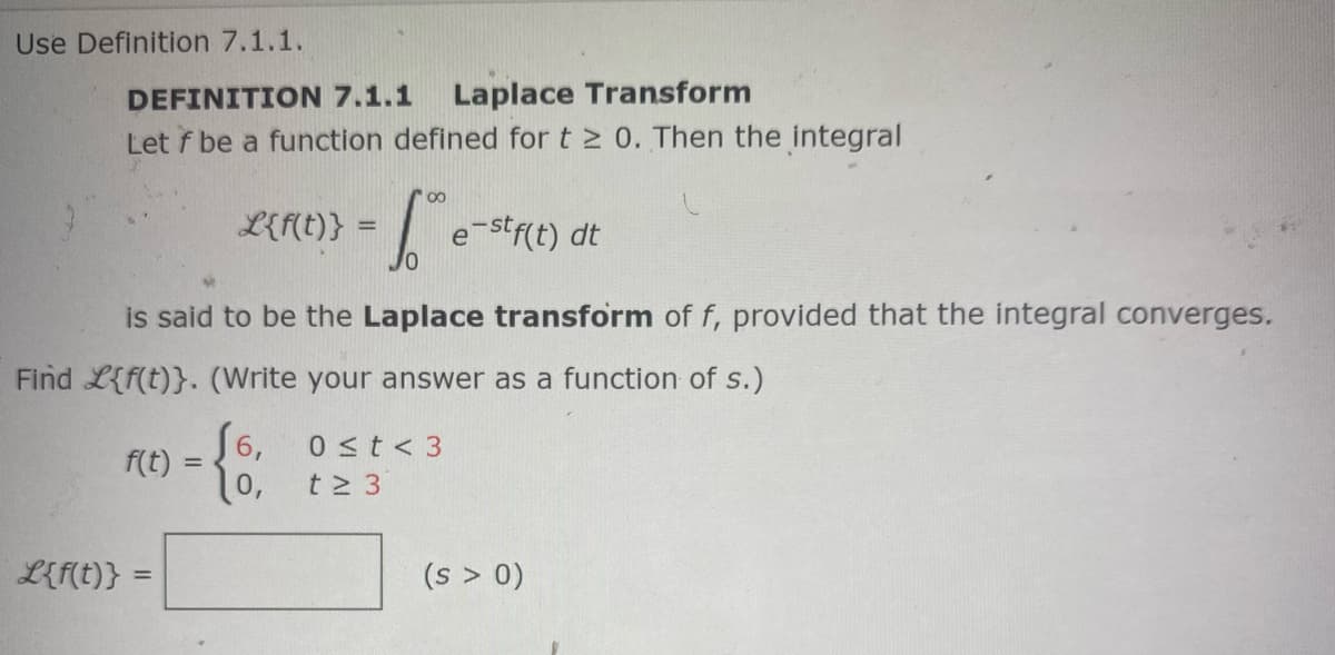 Use Definition 7.1.1.
DEFINITION 7.1.1
Laplace Transform
Let f be a function defined for t 2 0. Then the integral
00
L{f(t)} =
| e-strct) dt
is said to be the Laplace transform of f, provided that the integral converges.
Find L{f(t)}. (Write your answer as a function of s.)
S6, 0st< 3
f(t) :
S6,
%3D
10,
t 3
L{F(t)}
(s > 0)
