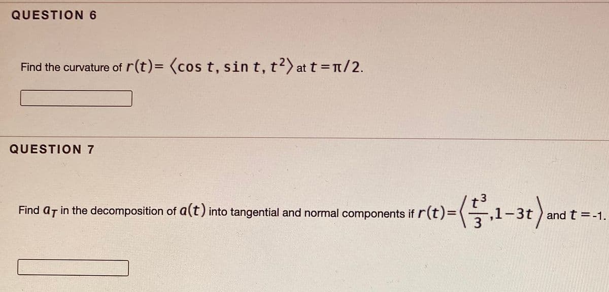 QUESTION 6
Find the curvature of r(t)= (cos t, sin t, t?) at t=1/2.
QUESTION 7
r(t)-(.1-3r).
Find ar in the decomposition of a(t) into tangential and normal components if r(t)=
and t =-1.
