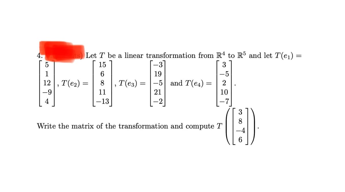 4.
ts Let T be a linear transformation from R4 to R5 and let T(e1)
15
3
1
19
-5
, T(e2)
-9
12
,T(e3) =
-5
and T(e4) :
2
%3D
11
21
10
4
13
-7]
3
8.
Write the matrix of the transformation and compute T
