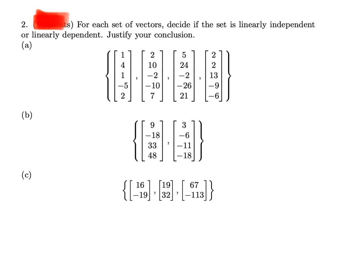 2.
nts) For each set of vectors, decide if the set is linearly independent
or linearly dependent. Justify your conclusion.
(a)
2
5
2
10
24
-2
13
-10
-26
-9
2
21
(b)
9.
3
-18
-6
33
-11
48
-18
(c)
16
[19]
67
32
113
