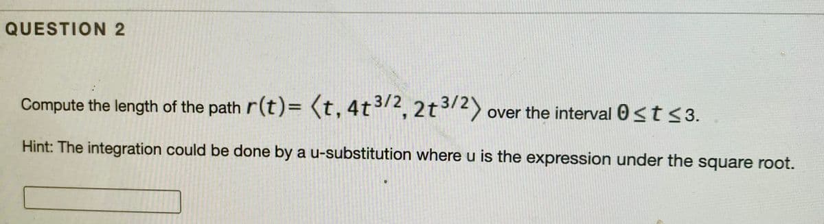 QUESTION 2
Compute the length of the path r(t)= (t, 4t3/2, 2t3/2)
over the interval 0<t <3.
Hint: The integration could be done by a u-substitution where u is the expression under the square root.
