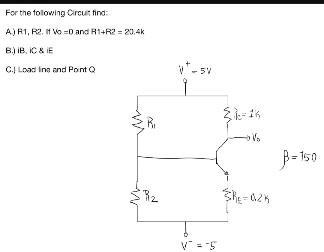 For the following Circuit find:
A.) R1, R2. If Vo =0 and R1+R2 = 20.4k
B.) iB, iC & İE
C.) Load line and Point Q
5V
Re= 1K
o Vo
-150
R2
RE = 0.2K
V = =5
