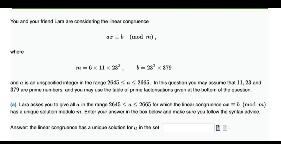 You and your friend Lara are considering the linear congruence
ax = b (mod m),
where
m = 6 x 11 x 233,
b = 232 x 379
and a is an unspecified integer in the range 2645 < a < 2665. In this question you may assume that 11, 23 and
379 are prime numbers, and you may use the table of prime factorisations given at the bottom of the question.
(a) Lara askes you to give all a in the range 2645 < a < 2665 for which the linear congruence ax = b (mod m)
has a unique solution modulo m. Enter your answer in the box below and make sure you follow the syntax advice.
Answer: the linear congruence has a unique solution for a in the set
