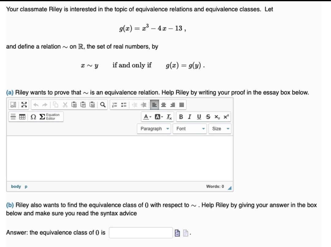 Your classmate Riley is interested in the topic of equivalence relations and equivalence classes. Let
g(x) = x° – 4 x – 13,
-
and define a relation - on R, the set of real numbers, by
if and only if
9(x) = g(y) .
(a) Riley wants to prove that - is an equivalence relation. Help Riley by writing your proof in the essay box below.
E E E E E
Equation
Editor
A- A- I
BIUS X x
Paragraph -
Font
Size
body p
Words: 0
(b) Riley also wants to find the equivalence class of 0 with respect to . Help Riley by giving your answer in the box
below and make sure you read the syntax advice
Answer: the equivalence class of 0 is
