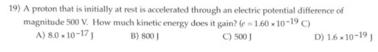 19) A proton that is initially at rest is accelerated through an electric potential difference of
magnitude 500 V. How much kinetic energy does it gain? (e=1.60 × 10-19 C)
A) 8.0 x 10-17 J
C) 500 J
B) 800 J
D) 1.6 × 10-19 J