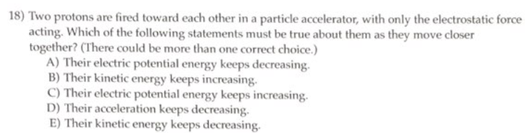 18) Two protons are fired toward each other in a particle accelerator, with only the electrostatic force
acting. Which of the following statements must be true about them as they move closer
together? (There could be more than one correct choice.)
A) Their electric potential energy keeps decreasing.
B) Their kinetic energy keeps increasing.
C) Their electric potential energy keeps increasing.
D) Their acceleration keeps decreasing.
E) Their kinetic energy keeps decreasing.