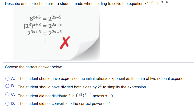 Describe and correct the error a student made when starting to solve the equation 8*+3 - 22x-5
8x+3
22x-5
%D
(23)x+3 = 22x-5
23x+3 = 22x-5
%3D
Choose the correct answer below.
A. The student should have expressed the initial rational exponent as the sum of two rational exponents.
B. The student should have divided both sides by 22 to simplify the expression.
O C. The student did not distribute 3 in (23)**3
across x+ 3.
O D. The student did not convert 8 to the correct power of 2.
